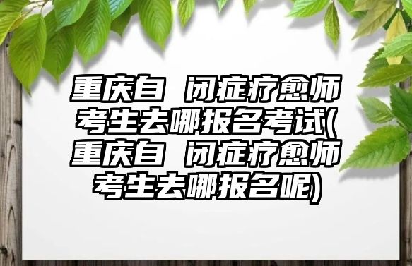 重慶自 閉癥療愈師考生去哪報名考試(重慶自 閉癥療愈師考生去哪報名呢)