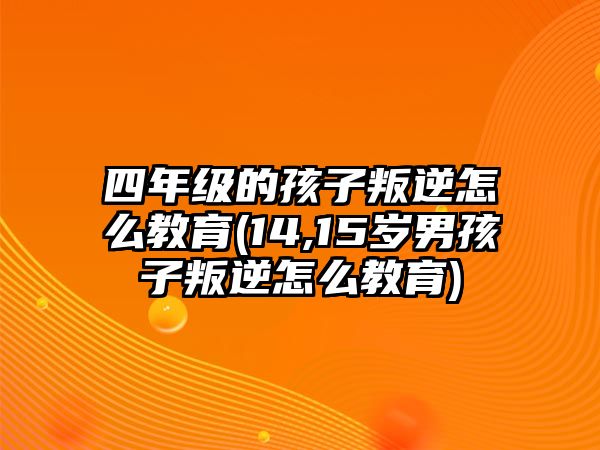 四年級的孩子叛逆怎么教育(14,15歲男孩子叛逆怎么教育)