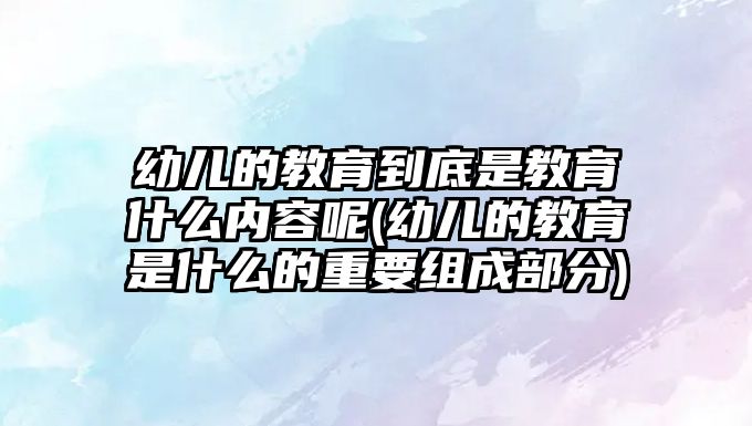 幼兒的教育到底是教育什么內容呢(幼兒的教育是什么的重要組成部分)