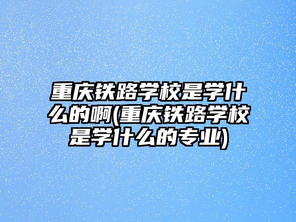 重慶鐵路學(xué)校是學(xué)什么的啊(重慶鐵路學(xué)校是學(xué)什么的專業(yè))