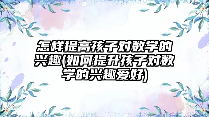 怎樣提高孩子對數(shù)學(xué)的興趣(如何提升孩子對數(shù)學(xué)的興趣愛好)