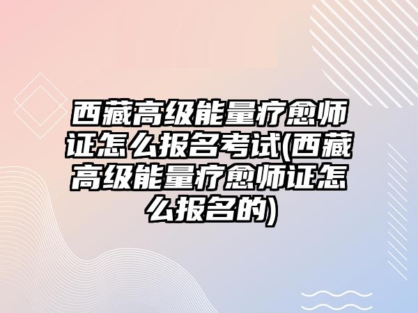 西藏高級能量療愈師證怎么報名考試(西藏高級能量療愈師證怎么報名的)