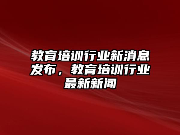 教育培訓行業(yè)新消息發(fā)布，教育培訓行業(yè)最新新聞