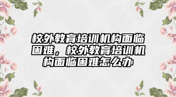 校外教育培訓(xùn)機構(gòu)面臨困難，校外教育培訓(xùn)機構(gòu)面臨困難怎么辦