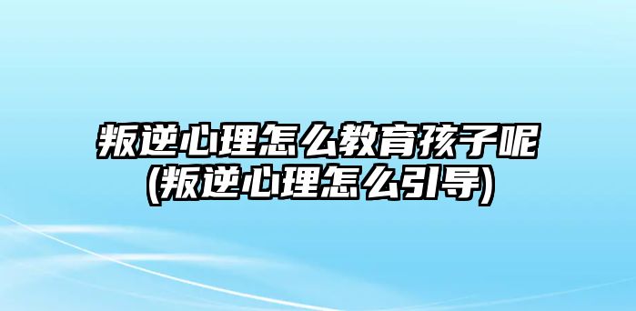 叛逆心理怎么教育孩子呢(叛逆心理怎么引導(dǎo))