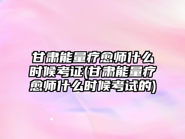 甘肅能量療愈師什么時(shí)候考證(甘肅能量療愈師什么時(shí)候考試的)