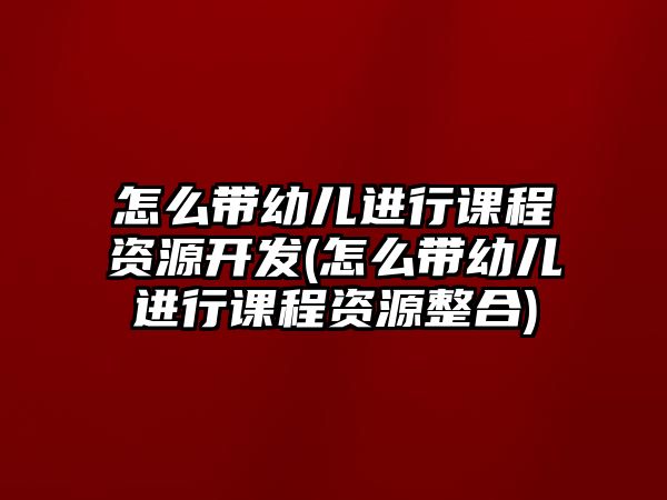 怎么帶幼兒進行課程資源開發(fā)(怎么帶幼兒進行課程資源整合)