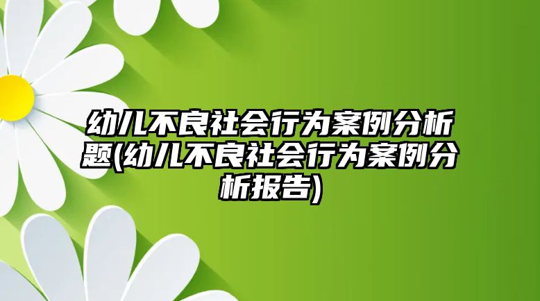 幼兒不良社會(huì)行為案例分析題(幼兒不良社會(huì)行為案例分析報(bào)告)