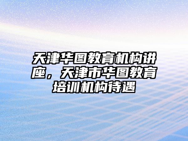 天津華圖教育機構(gòu)講座，天津市華圖教育培訓機構(gòu)待遇