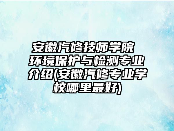 安徽汽修技師學(xué)院 環(huán)境保護與檢測專業(yè)介紹(安徽汽修專業(yè)學(xué)校哪里最好)