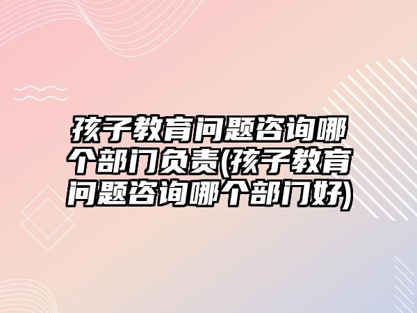 孩子教育問題咨詢哪個(gè)部門負(fù)責(zé)(孩子教育問題咨詢哪個(gè)部門好)