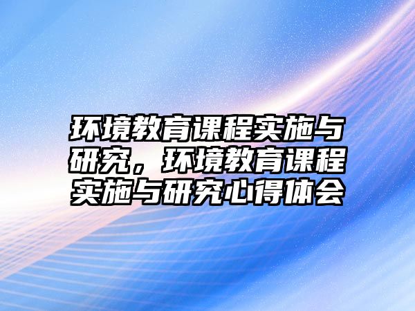 環(huán)境教育課程實施與研究，環(huán)境教育課程實施與研究心得體會