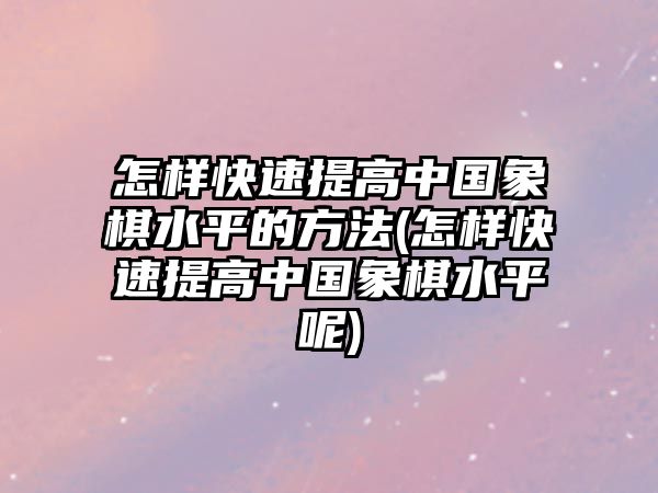 怎樣快速提高中國象棋水平的方法(怎樣快速提高中國象棋水平呢)