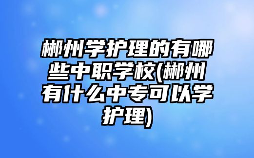 郴州學(xué)護(hù)理的有哪些中職學(xué)校(郴州有什么中專可以學(xué)護(hù)理)