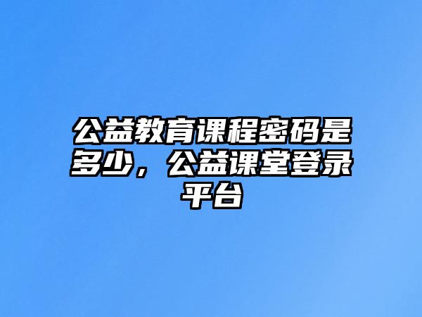 公益教育課程密碼是多少，公益課堂登錄平臺(tái)