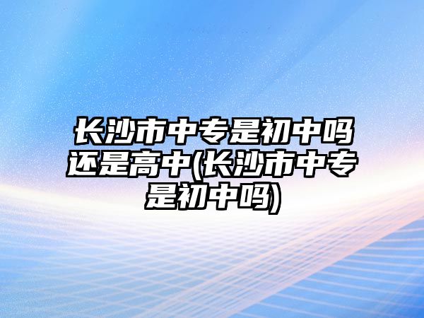 長沙市中專是初中嗎還是高中(長沙市中專是初中嗎)