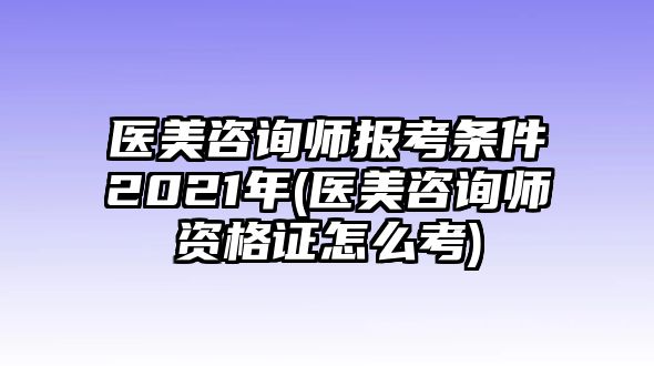 醫(yī)美咨詢師報考條件2021年(醫(yī)美咨詢師資格證怎么考)