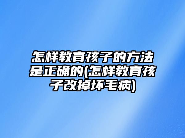 怎樣教育孩子的方法是正確的(怎樣教育孩子改掉壞毛病)