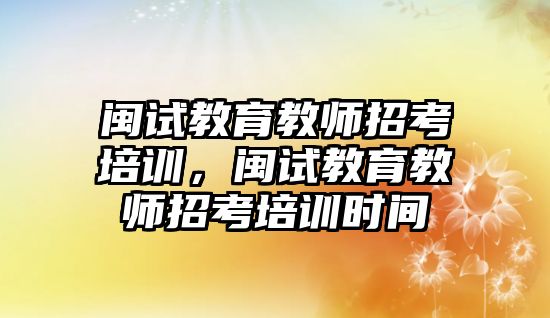 閩試教育教師招考培訓(xùn)，閩試教育教師招考培訓(xùn)時間