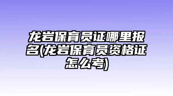 龍巖保育員證哪里報(bào)名(龍巖保育員資格證怎么考)