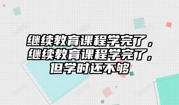 繼續(xù)教育課程學(xué)完了，繼續(xù)教育課程學(xué)完了,但學(xué)時(shí)還不夠