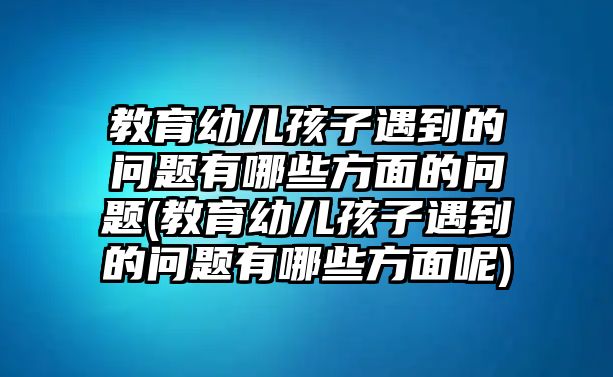 教育幼兒孩子遇到的問題有哪些方面的問題(教育幼兒孩子遇到的問題有哪些方面呢)