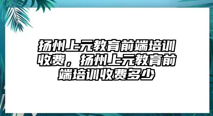 揚州上元教育前端培訓(xùn)收費，揚州上元教育前端培訓(xùn)收費多少