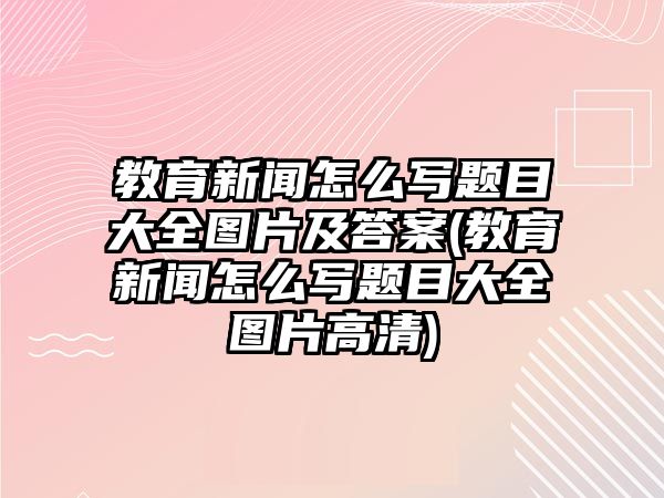 教育新聞怎么寫題目大全圖片及答案(教育新聞怎么寫題目大全圖片高清)