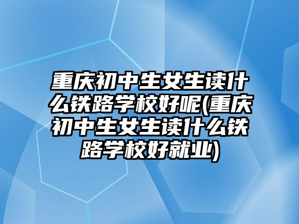 重慶初中生女生讀什么鐵路學(xué)校好呢(重慶初中生女生讀什么鐵路學(xué)校好就業(yè))