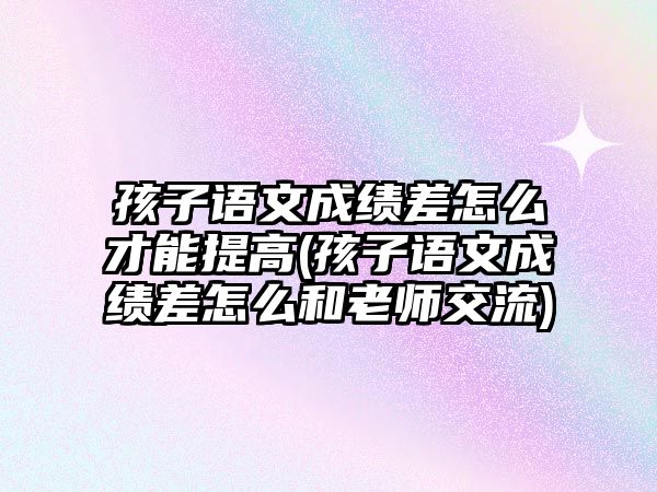 孩子語文成績差怎么才能提高(孩子語文成績差怎么和老師交流)