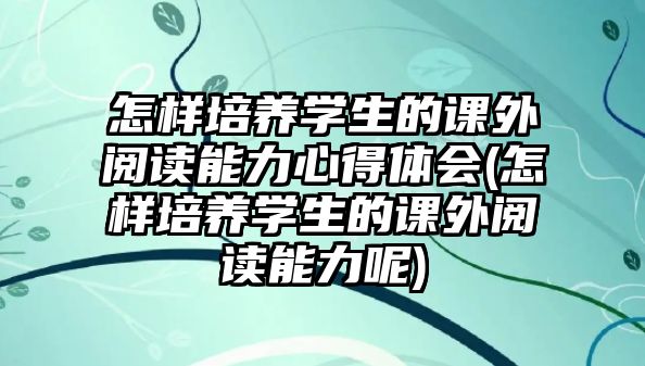 怎樣培養(yǎng)學(xué)生的課外閱讀能力心得體會(怎樣培養(yǎng)學(xué)生的課外閱讀能力呢)