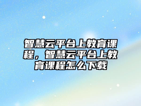 智慧云平臺上教育課程，智慧云平臺上教育課程怎么下載