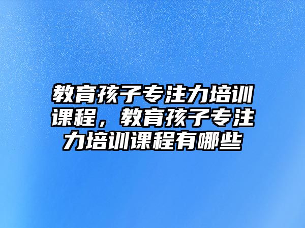 教育孩子專注力培訓課程，教育孩子專注力培訓課程有哪些