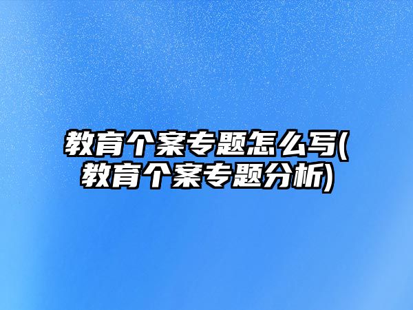 教育個案專題怎么寫(教育個案專題分析)