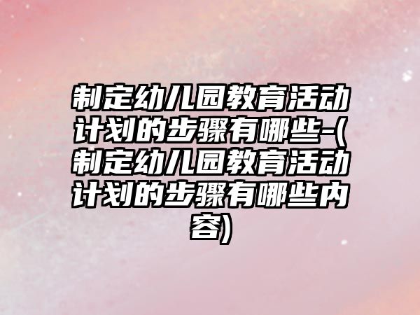 制定幼兒園教育活動計劃的步驟有哪些-(制定幼兒園教育活動計劃的步驟有哪些內(nèi)容)