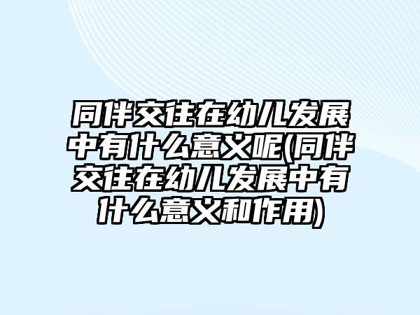 同伴交往在幼兒發(fā)展中有什么意義呢(同伴交往在幼兒發(fā)展中有什么意義和作用)