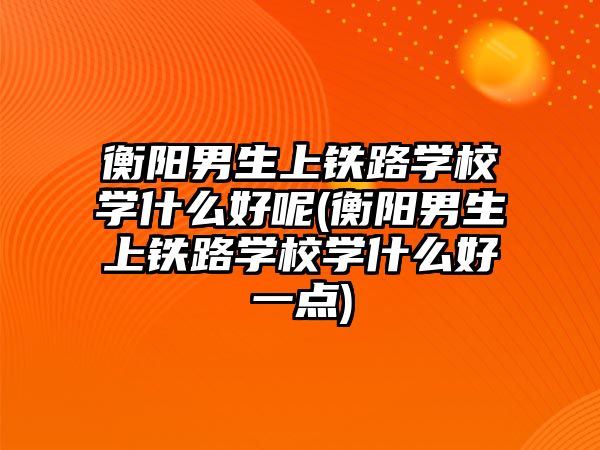 衡陽男生上鐵路學(xué)校學(xué)什么好呢(衡陽男生上鐵路學(xué)校學(xué)什么好一點)