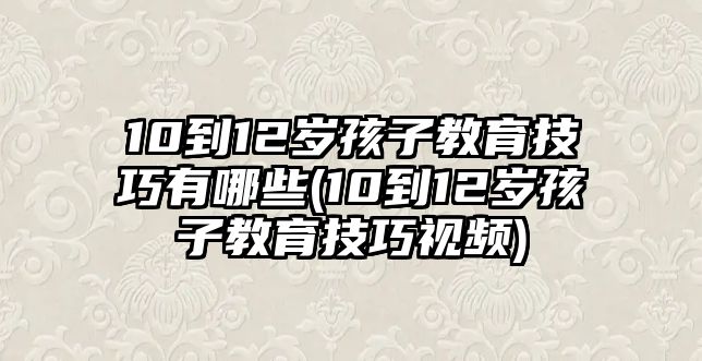 10到12歲孩子教育技巧有哪些(10到12歲孩子教育技巧視頻)