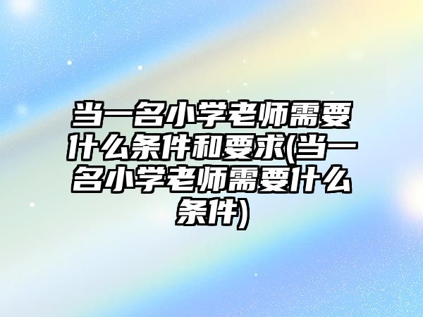 當(dāng)一名小學(xué)老師需要什么條件和要求(當(dāng)一名小學(xué)老師需要什么條件)