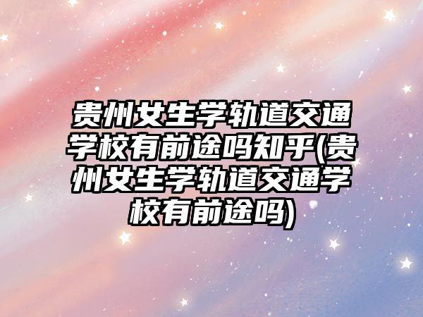 貴州女生學(xué)軌道交通學(xué)校有前途嗎知乎(貴州女生學(xué)軌道交通學(xué)校有前途嗎)