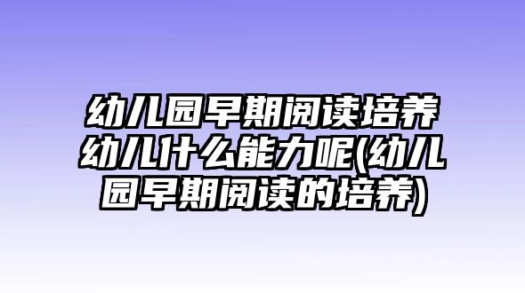 幼兒園早期閱讀培養(yǎng)幼兒什么能力呢(幼兒園早期閱讀的培養(yǎng))