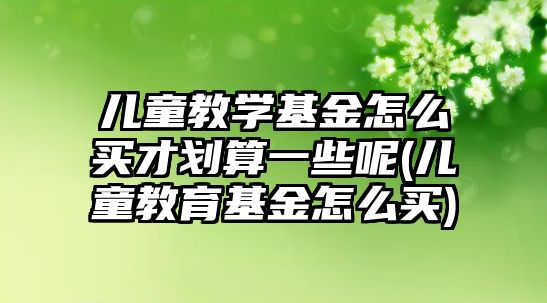 兒童教學(xué)基金怎么買才劃算一些呢(兒童教育基金怎么買)