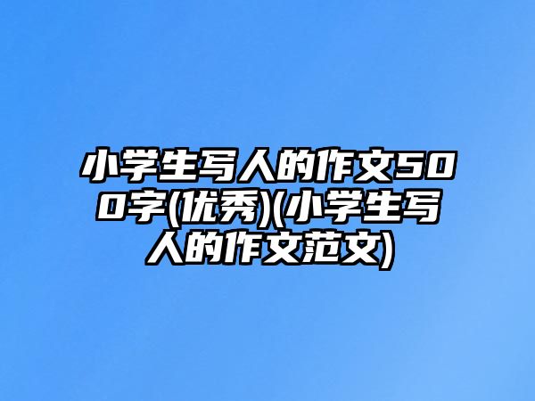 小學生寫人的作文500字(優(yōu)秀)(小學生寫人的作文范文)