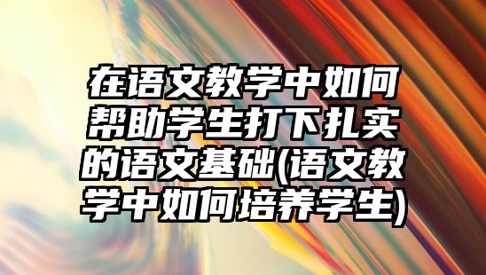 在語文教學中如何幫助學生打下扎實的語文基礎(語文教學中如何培養(yǎng)學生)