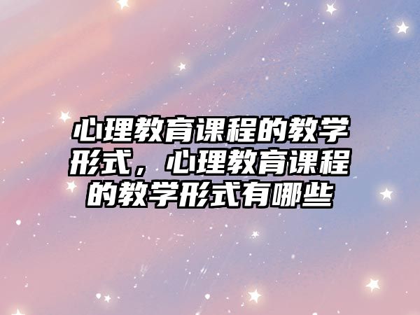 心理教育課程的教學形式，心理教育課程的教學形式有哪些