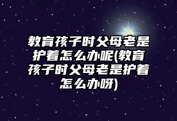 教育孩子時父母老是護著怎么辦呢(教育孩子時父母老是護著怎么辦呀)