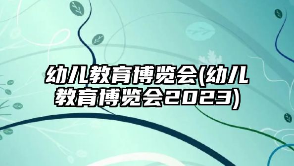 幼兒教育博覽會(幼兒教育博覽會2023)