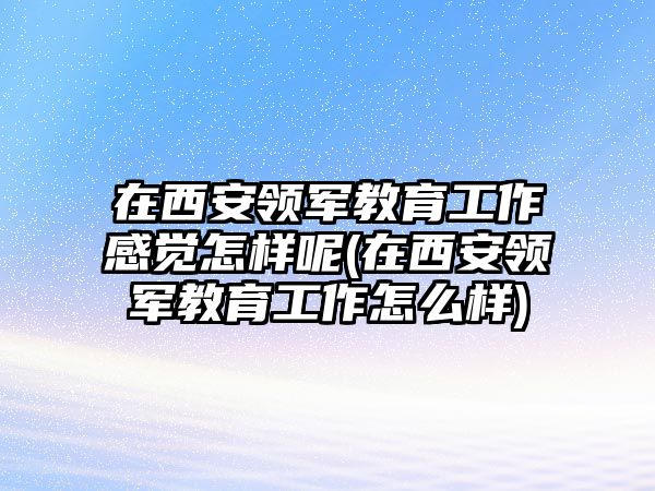 在西安領(lǐng)軍教育工作感覺(jué)怎樣呢(在西安領(lǐng)軍教育工作怎么樣)