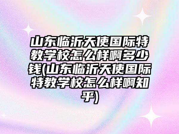 山東臨沂天使國際特教學(xué)校怎么樣啊多少錢(山東臨沂天使國際特教學(xué)校怎么樣啊知乎)