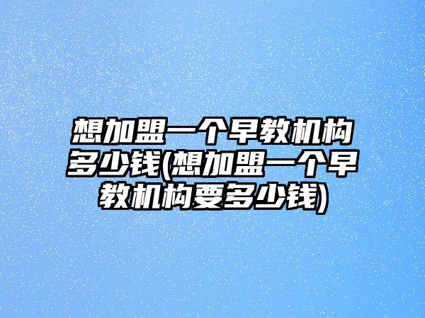 想加盟一個早教機(jī)構(gòu)多少錢(想加盟一個早教機(jī)構(gòu)要多少錢)